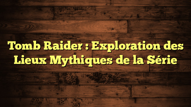 Tomb Raider : Exploration des Lieux Mythiques de la Série